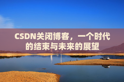 CSDN关闭博客，一个时代的结束与未来的展望